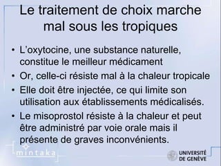 Le traitement de choix marche 
mal sous les tropiques 
• L’oxytocine, une substance naturelle, 
constitue le meilleur médicament 
• Or, celle-ci résiste mal à la chaleur tropicale 
• Elle doit être injectée, ce qui limite son 
utilisation aux établissements médicalisés. 
• Le misoprostol résiste à la chaleur et peut 
être administré par voie orale mais il 
présente de graves inconvénients. 
 