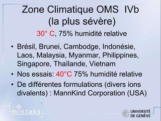 Zone Climatique OMS IVb 
(la plus sévère) 
30° C, 75% humidité relative 
• Brésil, Brunei, Cambodge, Indonésie, 
Laos, Malaysia, Myanmar, Philippines, 
Singapore, Thaïlande, Vietnam 
• Nos essais: 40°C 75% humidité relative 
• De différentes formulations (divers ions 
divalents) : MannKind Corporation (USA) 
 