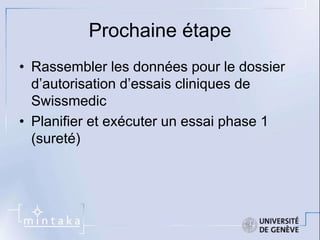 Prochaine étape 
• Rassembler les données pour le dossier 
d’autorisation d’essais cliniques de 
Swissmedic 
• Planifier et exécuter un essai phase 1 
(sureté) 
 