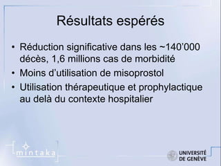 Résultats espérés 
• Réduction significative dans les ~140’000 
décès, 1,6 millions cas de morbidité 
• Moins d’utilisation de misoprostol 
• Utilisation thérapeutique et prophylactique 
au delà du contexte hospitalier 
 
