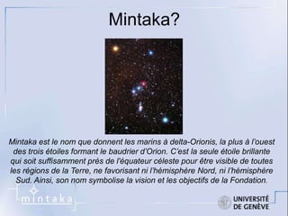 Mintaka? 
Mintaka est le nom que donnent les marins à delta-Orionis, la plus à l’ouest 
des trois étoiles formant le baudrier d’Orion. C’est la seule étoile brillante 
qui soit suffisamment près de l'équateur céleste pour être visible de toutes 
les régions de la Terre, ne favorisant ni l’hémisphère Nord, ni l’hémisphère 
Sud. Ainsi, son nom symbolise la vision et les objectifs de la Fondation. 
 