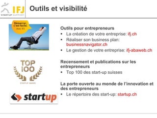 Outils et visibilité 
Outils pour entrepreneurs 
 La création de votre entreprise: ifj.ch 
 Réaliser son business plan: 
businessnavigator.ch 
 Le gestion de votre entreprise: ifj-abaweb.ch 
Recensement et publications sur les 
entrepreneurs 
 Top 100 des start-up suisses 
La porte ouverte au monde de l’innovation et 
des entrepreneurs 
 Le répertoire des start-up: startup.ch 
 
