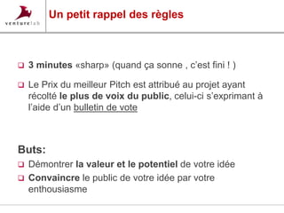 Un petit rappel des règles 
 3 minutes «sharp» (quand ça sonne , c’est fini ! ) 
 Le Prix du meilleur Pitch est attribué au projet ayant 
récolté le plus de voix du public, celui-ci s’exprimant à 
l’aide d’un bulletin de vote 
Buts: 
 Démontrer la valeur et le potentiel de votre idée 
 Convaincre le public de votre idée par votre 
enthousiasme 
 
