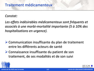 Traitement médicamenteux 
Constat: 
Les effets indésirables médicamenteux sont fréquents et 
associés à une morbi-mortalité importante (5 à 10% des 
hospitalisations en urgence). 
 Communication insuffisante du plan de traitement 
entre les différents acteurs de santé 
 Connaissance insuffisante du patient de son 
traitement, de ses modalités et de son suivi 
service de connec&ter les HUG avec le monde 165 cybersanté & télémédecine 
 