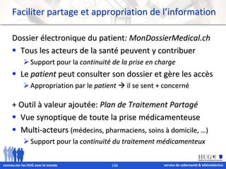 Faciliter partage et appropriation de l’information 
Dossier électronique du patient: MonDossierMedical.ch 
 Tous les acteurs de la santé peuvent y contribuer 
 Support pour la continuité de la prise en charge 
 Le patient peut consulter son dossier et gère les accès 
 Appropriation par le patient  il se sent + concerné 
+ Outil à valeur ajoutée: Plan de Traitement Partagé 
 Vue synoptique de toute la prise médicamenteuse 
 Multi-acteurs (médecins, pharmaciens, soins à domicile, …) 
 Support pour la continuité du traitement médicamenteux 
service de connec&ter les HUG avec le monde 166 cybersanté & télémédecine 
 