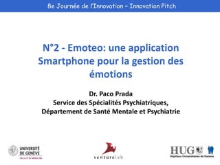 8e Journée de l’Innovation – Innovation Pitch 
N°2 - Emoteo: une application 
Smartphone pour la gestion des 
émotions 
Dr. Paco Prada 
Service des Spécialités Psychiatriques, 
Département de Santé Mentale et Psychiatrie 
 