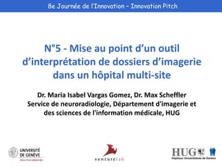 8e Journée de l’Innovation – Innovation Pitch 
N°5 - Mise au point d’un outil 
d’interprétation de dossiers d’imagerie 
dans un hôpital multi-site 
Dr. Maria Isabel Vargas Gomez, Dr. Max Scheffler 
Service de neuroradiologie, Département d'imagerie et 
des sciences de l'information médicale, HUG 
 