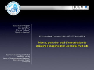 8ème Journée de l’Innovation des HUG – 30 octobre 2014 
Mise au point d’un outil d’interprétation de 
dossiers d’imagerie dans un hôpital multi-site 
Maria Isabel Vargas1 
Max Scheffler2 
Patrice Trolliard2 
Christoph Becker2 
November 22, 2014 
Department of Radiology and Medical 
Informatics (DISIM) 
Division of Neuroradiology1and Radiology2 
Geneva University Hospital 
Switzerland 
 
