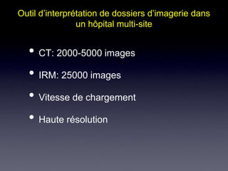 Outil d’interprétation de dossiers d’imagerie dans 
un hôpital multi-site 
• CT: 2000-5000 images 
• IRM: 25000 images 
• Vitesse de chargement 
• Haute résolution 
 