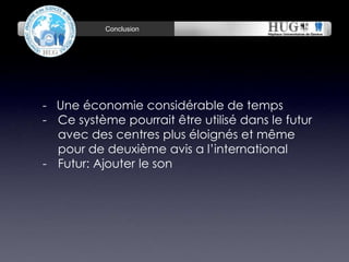 Conclusion November 22, 2014 
- Une économie considérable de temps 
- Ce système pourrait être utilisé dans le futur 
avec des centres plus éloignés et même 
pour de deuxième avis a l’international 
- Futur: Ajouter le son 
 