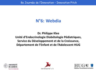 8e Journée de l’Innovation – Innovation Pitch 
N°6: Webdia 
Dr. Philippe Klee 
Unité d’Endocrinologie Diabétologie Pédiatriques, 
Service du Développement et de la Croissance, 
Département de l’Enfant et de l’Adolescent HUG 
 