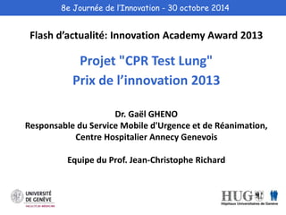 8e Journée de l’Innovation - 30 octobre 2014 
Flash d’actualité: Innovation Academy Award 2013 
Projet "CPR Test Lung" 
Prix de l’innovation 2013 
Dr. Gaël GHENO 
Responsable du Service Mobile d'Urgence et de Réanimation, 
Centre Hospitalier Annecy Genevois 
Equipe du Prof. Jean-Christophe Richard 
 