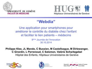 “Webdia” 
Une application pour smartphones pour 
améliorer le contrôle du diabète chez l’enfant 
et faciliter le lien patients – médecins 
8ème Journée de l’Innovation 
30.10.2014 
Philippe Klee, JL Mando, C Bussien, M Castellsague, M Dirlewanger, 
C Girardin, L Perrenoud, C Salomon, Valérie Schwitzgebel 
Hôpital des Enfants, Hôpitaux Universitaires de Genève 
 
