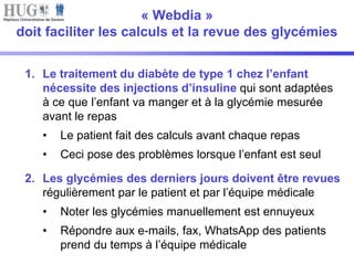 « Webdia » 
doit faciliter les calculs et la revue des glycémies 
1. Le traitement du diabète de type 1 chez l’enfant 
nécessite des injections d’insuline qui sont adaptées 
à ce que l’enfant va manger et à la glycémie mesurée 
avant le repas 
• Le patient fait des calculs avant chaque repas 
• Ceci pose des problèmes lorsque l’enfant est seul 
2. Les glycémies des derniers jours doivent être revues 
régulièrement par le patient et par l’équipe médicale 
• Noter les glycémies manuellement est ennuyeux 
• Répondre aux e-mails, fax, WhatsApp des patients 
prend du temps à l’équipe médicale 
 