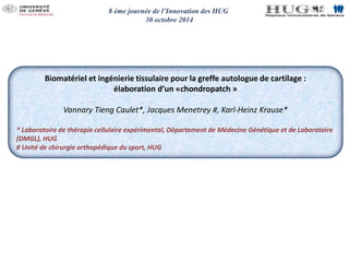 8 ème journée de l’Innovation des HUG 
30 octobre 2014 
Biomatériel et ingénierie tissulaire pour la greffe autologue de cartilage : 
élaboration d’un «chondropatch » 
Vannary Tieng Caulet*, Jacques Menetrey #, Karl-Heinz Krause* 
* Laboratoire de thérapie cellulaire expérimental, Département de Médecine Génétique et de Laboratoire 
(DMGL), HUG 
# Unité de chirurgie orthopédique du sport, HUG 
 