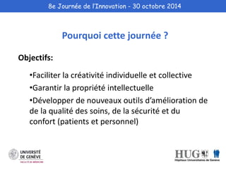 8e Journée de l’Innovation - 30 octobre 2014 
Objectifs: 
Pourquoi cette journée ? 
•Faciliter la créativité individuelle et collective 
•Garantir la propriété intellectuelle 
•Développer de nouveaux outils d’amélioration de 
de la qualité des soins, de la sécurité et du 
confort (patients et personnel) 
 