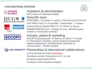 A MULTISECTORIAL EXPERTISE 
Academic & administration 
HUG, Unitec (O. Deloche/A.Weber) 
Scientific team 
CESU/SIMUL : R.Cordioli, A. Lyazidi, L. Brochard and JC Richard 
HUG SIMUL HUG: Pr. G Savoldelli - Cardiomobile : L. Suppan - 
Annecy General Hospital CESU 74 : G. Gheno, D. Savary 
INSERM UMR 955 Eq13 : D Isabey, B Louis - REVA European 
network on mechanical ventilation 
Industry, patent & marketing 
SCCOPI Engineering Sàrl : M. Botkine, D. Milone, P. Chiuppi, 
D. Freiburghaus: prototype, product design & development, 
software development, industrialization, distribution & 
communication. - Reuteler (patent) 
Partnerships & international collaborations 
Joining international project Life Priority 
Worldwide scientific Collaboration (CH, F, B, CAN) 
European society (Award 2014) 
Funding for HUG educational program 
 