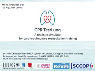 World Innovation Day 
29 Aug. 2014 Geneva 
A realistic simulator 
for cardio-pulmonary resuscitation training 
Dr. Jean-Christophe Richard,A Lyazidi, R Cordioli, L Suppan, G Gheno, D Savary 
Emergency and SAMU 74 department, CHANGE INSERM UMR 955 Eq13 
REVA: Réseau Européen de Ventilation Mécanique 
 