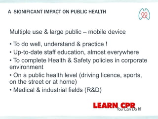 A SIGNIFICANT IMPACT ON PUBLIC HEALTH 
Multiple use & large public – mobile device 
• To do well, understand & practice ! 
• Up-to-date staff education, almost everywhere 
• To complete Health & Safety policies in corporate 
environment 
• On a public health level (driving licence, sports, 
on the street or at home) 
• Medical & industrial fields (R&D) 
 