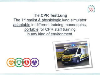 The CPR TestLung 
The 1st realist & physiologic lung simulator 
adaptable in different training mannequins, 
portable for CPR staff training 
in any kind of environment. 
 