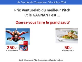 8e Journée de l’Innovation - 30 octobre 2014 
Prix Venturelab du meilleur Pitch 
Et le GAGNANT est … 
Oserez-vous faire le grand saut? 
250.- 50.- 
« sensations » « happy day » 
Jordi Montserrat / jordi.montserrat@venturelab.ch 
 