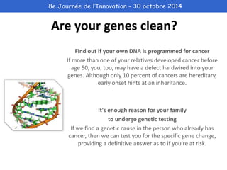 8e Journée de l’Innovation - 30 octobre 2014 
Are your genes clean? 
Find out if your own DNA is programmed for cancer 
If more than one of your relatives developed cancer before 
age 50, you, too, may have a defect hardwired into your 
genes. Although only 10 percent of cancers are hereditary, 
early onset hints at an inheritance. 
It's enough reason for your family 
to undergo genetic testing 
If we find a genetic cause in the person who already has 
cancer, then we can test you for the specific gene change, 
providing a definitive answer as to if you're at risk. 
 
