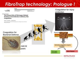 FibroTrap technology: Prologue ! 
Coagulation for 
Bacterial Defense 
Coagulation for injury 
protection 
-540 M 
years 
Injured site 
Cascade 
Reactions 
Activated coagulation enzyme: 
Thrombin 
Fibrinogen 
monomers 
Fibrin Polymer 
 