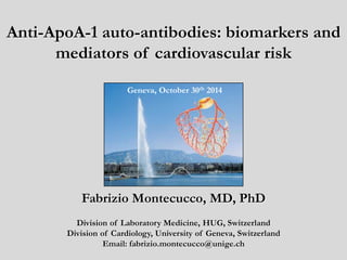 Anti-ApoA-1 auto-antibodies: biomarkers and 
mediators of cardiovascular risk 
Geneva, October 30th 2014 
Fabrizio Montecucco, MD, PhD 
Division of Laboratory Medicine, HUG, Switzerland 
Division of Cardiology, University of Geneva, Switzerland 
Email: fabrizio.montecucco@unige.ch 
 