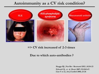 Autoimmunity as a CV risk condition? 
Anti-phospholipid 
SLE Rheumatoid arthritis 
=> CV risk increased of 2-3 times 
Due to which auto-antibodies ? 
Edward CJ, et al. Heart 2007; 93:1263-67. 
Liao Y et al., Int J Cardiol 2006; 21-26 
syndrome 
Skaggs BJ ; Nat Rev Reumatol 2012 ; 8:214-23 
 
