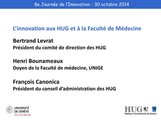 8e Journée de l’Innovation - 30 octobre 2014 
L’innovation aux HUG et à la Faculté de Médecine 
Bertrand Levrat 
Président du comité de direction des HUG 
Henri Bounameaux 
Doyen de la Faculté de médecine, UNIGE 
François Canonica 
Président du conseil d’administration des HUG 
 