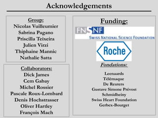 Group: 
Acknowledgements 
Nicolas Vuilleumier 
Sabrina Pagano 
Priscilla Teixeira 
Julien Virzi 
Thiphaine Mannic 
Nathalie Satta 
Funding: 
Fondations: 
Leenaards 
Télémaque 
De Reuters 
Gustave Simone Prévost 
Schmidheiny 
Swiss Heart Foundation 
Gerbex-Bourget 
Collaborators: 
Dick James 
Cem Gabay 
Michel Rossier 
Pascale Roux-Lombard 
Denis Hochstrasser 
Oliver Hartley 
François Mach 
 