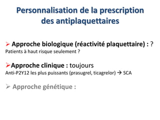 Personnalisation de la prescription 
des antiplaquettaires 
 Approche biologique (réactivité plaquettaire) : ? 
Patients à haut risque seulement ? 
Approche clinique : toujours 
Anti-P2Y12 les plus puissants (prasugrel, ticagrelor)  SCA 
 Approche génétique : 
 