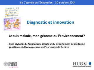 8e Journée de l’Innovation - 30 octobre 2014 
Diagnostic et innovation 
Je suis malade, mon génome ou l’environnement? 
Prof. Stylianos E. Antonarakis, directeur du Département de médecine 
génétique et développement de l’Université de Genève 
 