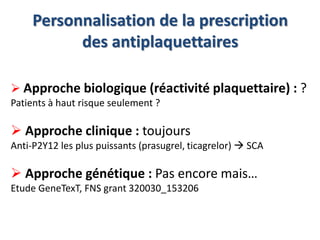 Personnalisation de la prescription 
des antiplaquettaires 
 Approche biologique (réactivité plaquettaire) : ? 
Patients à haut risque seulement ? 
 Approche clinique : toujours 
Anti-P2Y12 les plus puissants (prasugrel, ticagrelor)  SCA 
 Approche génétique : Pas encore mais… 
Etude GeneTexT, FNS grant 320030_153206 
 