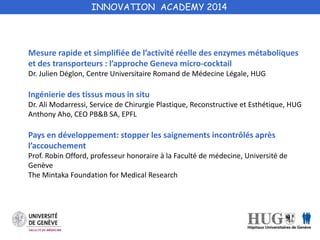 INNOVATION ACADEMY 2014 
Mesure rapide et simplifiée de l’activité réelle des enzymes métaboliques 
et des transporteurs : l’approche Geneva micro-cocktail 
Dr. Julien Déglon, Centre Universitaire Romand de Médecine Légale, HUG 
Ingénierie des tissus mous in situ 
Dr. Ali Modarressi, Service de Chirurgie Plastique, Reconstructive et Esthétique, HUG 
Anthony Aho, CEO PB&B SA, EPFL 
Pays en développement: stopper les saignements incontrôlés après 
l’accouchement 
Prof. Robin Offord, professeur honoraire à la Faculté de médecine, Université de 
Genève 
The Mintaka Foundation for Medical Research 
 