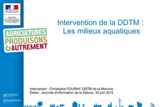 Intervention de la DDTM :
Les milieux aquatiques
Intervenant : Christophe FOURNY, DDTM de la Manche
Dates : Journée d'information de la Sélune, 30 juin 2015
 