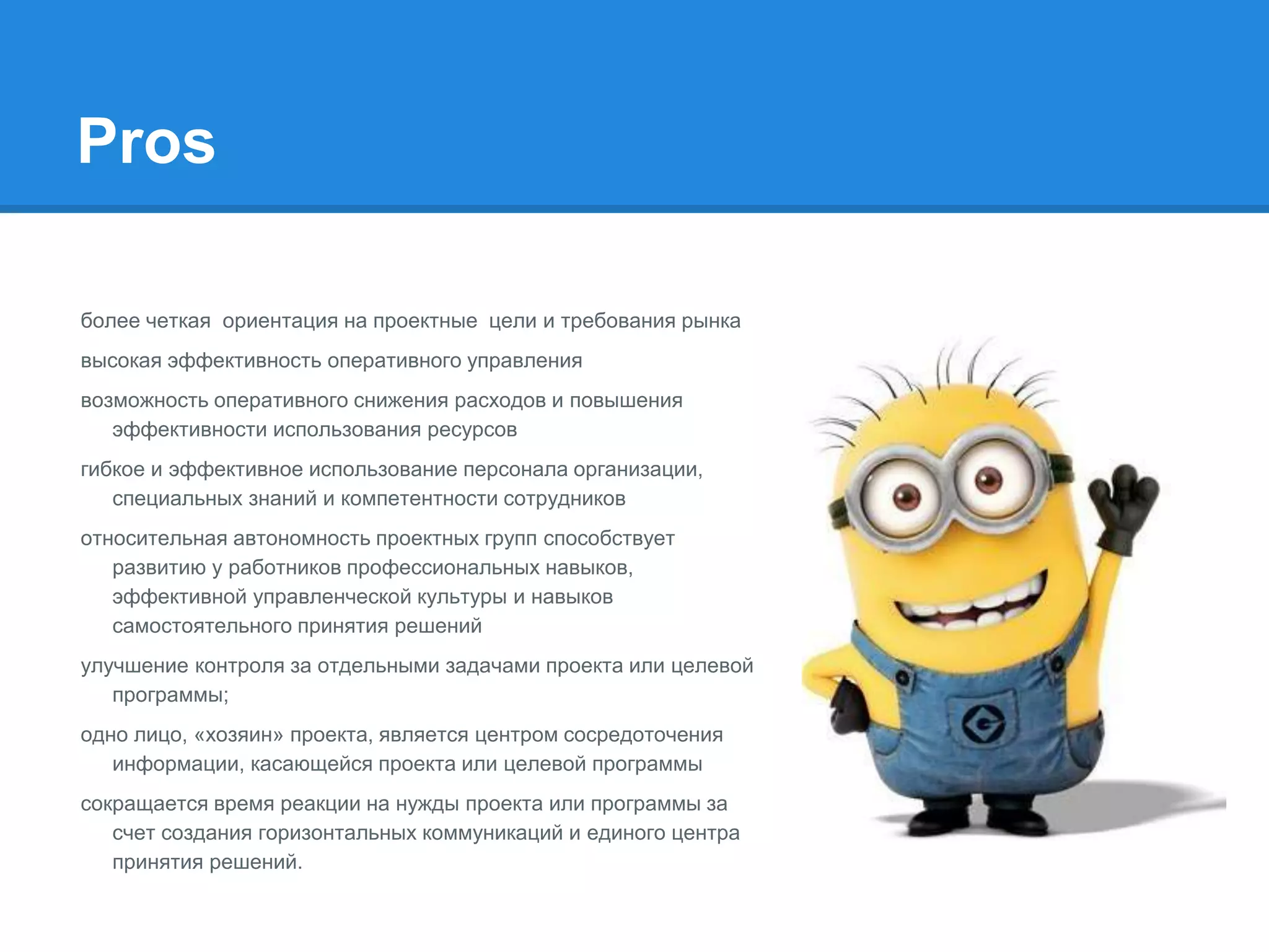 Pros
более четкая ориентация на проектные цели и требования рынка
высокая эффективность оперативного управления
возможность оперативного снижения расходов и повышения
эффективности использования ресурсов
гибкое и эффективное использование персонала организации,
специальных знаний и компетентности сотрудников
относительная автономность проектных групп способствует
развитию у работников профессиональных навыков,
эффективной управленческой культуры и навыков
самостоятельного принятия решений
улучшение контроля за отдельными задачами проекта или целевой
программы;
одно лицо, «хозяин» проекта, является центром сосредоточения
информации, касающейся проекта или целевой программы
сокращается время реакции на нужды проекта или программы за
счет создания горизонтальных коммуникаций и единого центра
принятия решений.
 