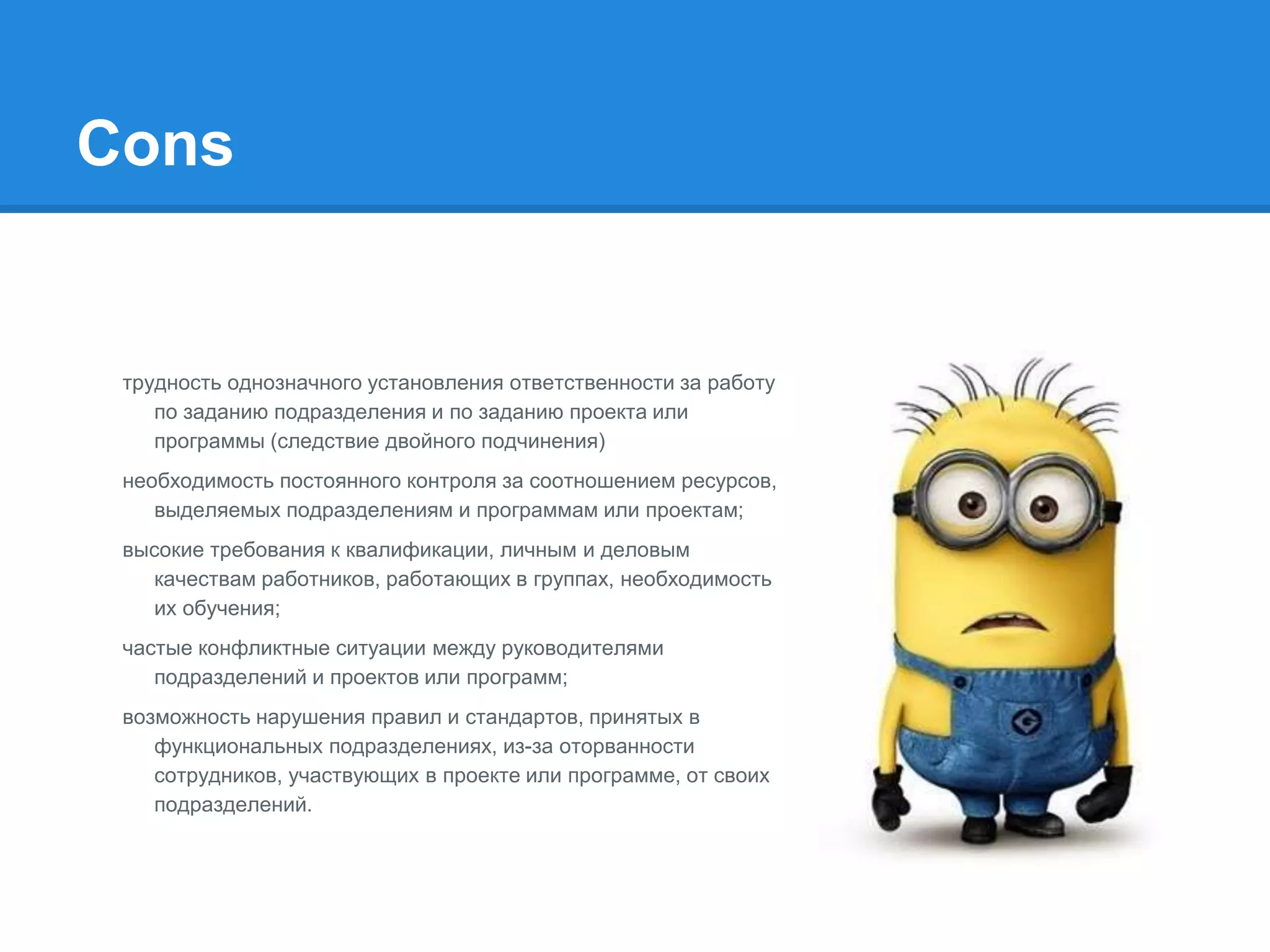 Cons
трудность однозначного установления ответственности за работу
по заданию подразделения и по заданию проекта или
программы (следствие двойного подчинения)
необходимость постоянного контроля за соотношением ресурсов,
выделяемых подразделениям и программам или проектам;
высокие требования к квалификации, личным и деловым
качествам работников, работающих в группах, необходимость
их обучения;
частые конфликтные ситуации между руководителями
подразделений и проектов или программ;
возможность нарушения правил и стандартов, принятых в
функциональных подразделениях, из-за оторванности
сотрудников, участвующих в проекте или программе, от своих
подразделений.
 