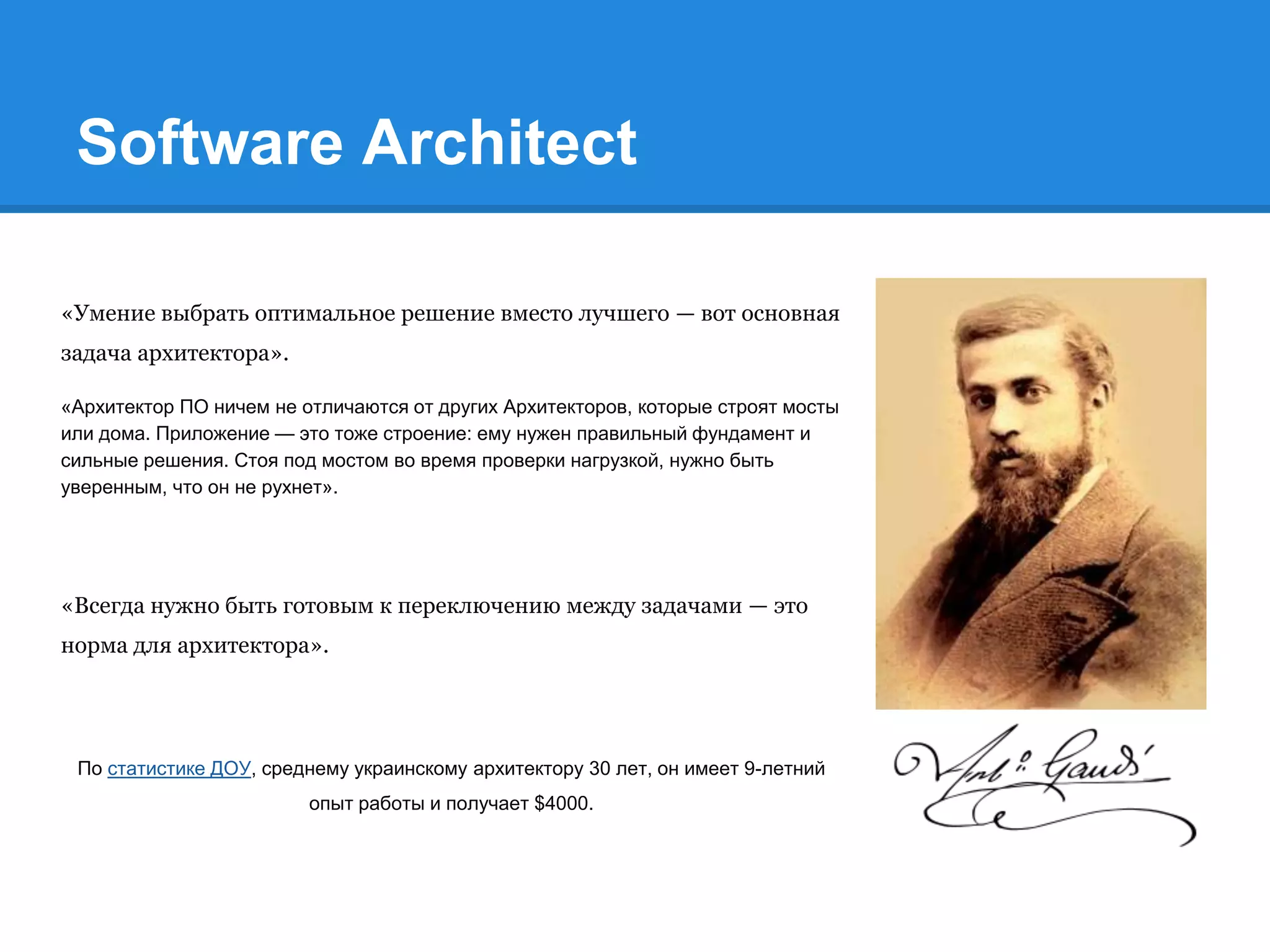 Software Architect
«Умение выбрать оптимальное решение вместо лучшего — вот основная
задача архитектора».
«Архитектор ПО ничем не отличаются от других Архитекторов, которые строят мосты
или дома. Приложение — это тоже строение: ему нужен правильный фундамент и
сильные решения. Стоя под мостом во время проверки нагрузкой, нужно быть
уверенным, что он не рухнет».
«Всегда нужно быть готовым к переключению между задачами — это
норма для архитектора».
По статистике ДОУ, среднему украинскому архитектору 30 лет, он имеет 9-летний
опыт работы и получает $4000.
 