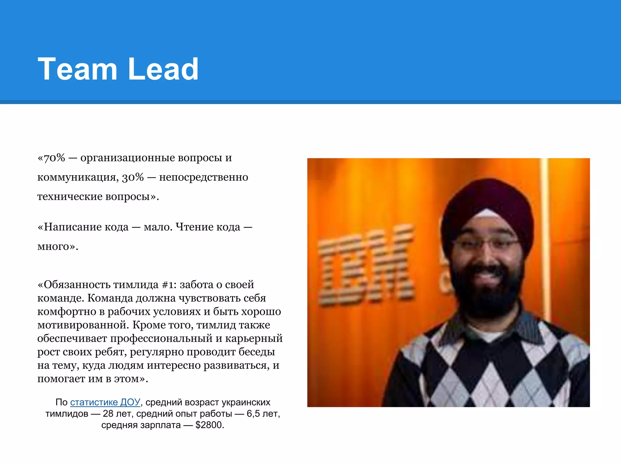 Team Lead
«70% — организационные вопросы и
коммуникация, 30% — непосредственно
технические вопросы».
«Написание кода — мало. Чтение кода —
много».
«Обязанность тимлида #1: забота о своей
команде. Команда должна чувствовать себя
комфортно в рабочих условиях и быть хорошо
мотивированной. Кроме того, тимлид также
обеспечивает профессиональный и карьерный
рост своих ребят, регулярно проводит беседы
на тему, куда людям интересно развиваться, и
помогает им в этом».
По статистике ДОУ, средний возраст украинских
тимлидов — 28 лет, средний опыт работы — 6,5 лет,
средняя зарплата — $2800.
 