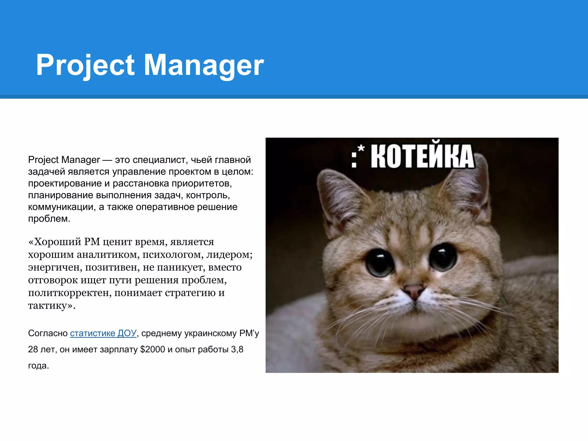 Project Manager
Project Manager — это специалист, чьей главной
задачей является управление проектом в целом:
проектирование и расстановка приоритетов,
планирование выполнения задач, контроль,
коммуникации, а также оперативное решение
проблем.
«Хороший PM ценит время, является
хорошим аналитиком, психологом, лидером;
энергичен, позитивен, не паникует, вместо
отговорок ищет пути решения проблем,
политкорректен, понимает стратегию и
тактику».
Согласно статистике ДОУ, среднему украинскому PM’у
28 лет, он имеет зарплату $2000 и опыт работы 3,8
года.
 