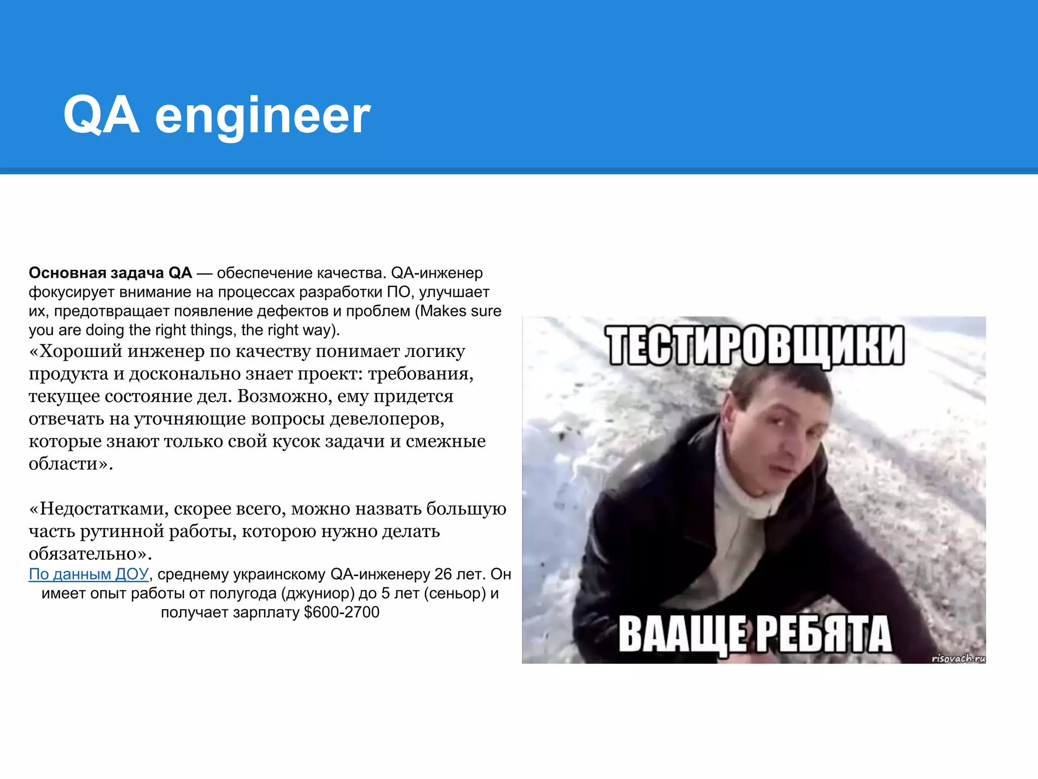 QA engineer
Основная задача QA — обеспечение качества. QA-инженер
фокусирует внимание на процессах разработки ПО, улучшает
их, предотвращает появление дефектов и проблем (Makes sure
you are doing the right things, the right way).
«Хороший инженер по качеству понимает логику
продукта и досконально знает проект: требования,
текущее состояние дел. Возможно, ему придется
отвечать на уточняющие вопросы девелоперов,
которые знают только свой кусок задачи и смежные
области».
«Недостатками, скорее всего, можно назвать большую
часть рутинной работы, которою нужно делать
обязательно».
По данным ДОУ, среднему украинскому QA-инженеру 26 лет. Он
имеет опыт работы от полугода (джуниор) до 5 лет (сеньор) и
получает зарплату $600-2700
 