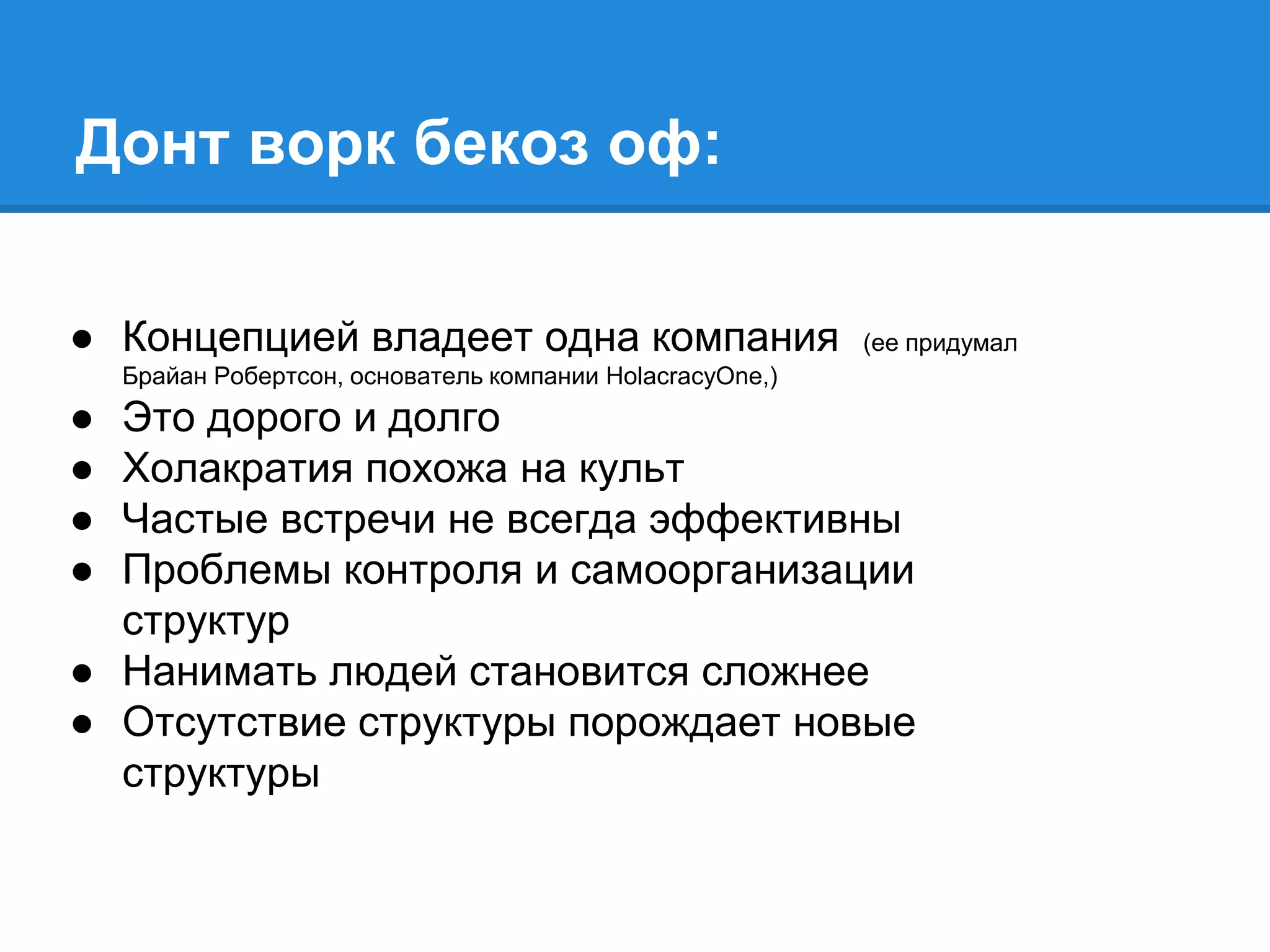 Донт ворк бекоз оф:
● Концепцией владеет одна компания (ее придумал
Брайан Робертсон, основатель компании HolacracyOne,)
● Это дорого и долго
● Холакратия похожа на культ
● Частые встречи не всегда эффективны
● Проблемы контроля и самоорганизации
структур
● Нанимать людей становится сложнее
● Отсутствие структуры порождает новые
структуры
 