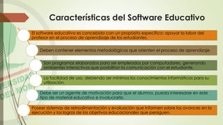 Características del Software Educativo
El software educativo es concebido con un propósito específico: apoyar la labor del
profesor en el proceso de aprendizaje de los estudiantes.
Deben contener elementos metodológicos que orienten el proceso de aprendizaje.
Son programas elaborados para ser empleados por computadores, generando
ambientes interactivos que posibilitan la comunicación con el estudiante.
La facilidad de uso, debiendo ser mínimos los conocimientos informáticos para su
utilización.
Debe ser un agente de motivación para que el alumno, pueda interesarse en este
tipo de material educativo e involucrarlo.
Poseer sistemas de retroalimentación y evaluación que informen sobre los avances en la
ejecución y los logros de los objetivos educacionales que persiguen.
 