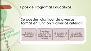 Tipos de Programas Educativos
Se pueden clasificar de diversas
formas en función a diversos criterios:
El tipo de
información que
transmiten
El grado de
control del
programa sobre
la actividad del
alumno
La forma como
se transmite la
información
Los tipos de
aprendizajes
que desarrollan.
 