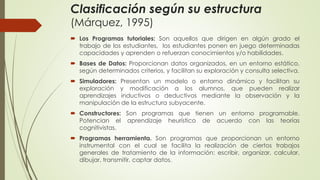 Clasificación según su estructura
(Márquez, 1995)
 Los Programas tutoriales: Son aquellos que dirigen en algún grado el
trabajo de los estudiantes, los estudiantes ponen en juego determinadas
capacidades y aprenden o refuerzan conocimientos y/o habilidades.
 Bases de Datos: Proporcionan datos organizados, en un entorno estático,
según determinados criterios, y facilitan su exploración y consulta selectiva.
 Simuladores: Presentan un modelo o entorno dinámico y facilitan su
exploración y modificación a los alumnos, que pueden realizar
aprendizajes inductivos o deductivos mediante la observación y la
manipulación de la estructura subyacente.
 Constructores: Son programas que tienen un entorno programable.
Potencian el aprendizaje heurístico de acuerdo con las teorías
cognitivistas.
 Programas herramienta. Son programas que proporcionan un entorno
instrumental con el cual se facilita la realización de ciertos trabajos
generales de tratamiento de la información: escribir, organizar, calcular,
dibujar, transmitir, captar datos.
 