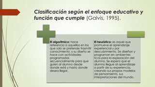 Clasificación según el enfoque educativo y
función que cumple (Galvis, 1995).
El algorítmico: hace
referencia a aquellos en los
que solo se pretende trasmitir
conocimiento, y su diseño se
hace con actividades
programadas
secuencialmente para que
guíen al alumno desde
donde está y hasta donde
desea llegar.
El heurístico: es aquel que
promueve el aprendizaje
experiencial y por
descubrimiento. Se diseñan y
programan en ambientes
ricos para la exploración del
alumno. Se espera que el
alumno llegue al aprendizaje
a partir de su experiencia,
creando sus propios modelos
de pensamiento, sus
interpretaciones del mundo.
 