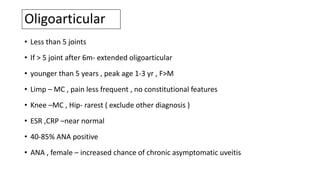 Oligoarticular
• Less than 5 joints
• If > 5 joint after 6m- extended oligoarticular
• younger than 5 years , peak age 1-3 yr , F>M
• Limp – MC , pain less frequent , no constitutional features
• Knee –MC , Hip- rarest ( exclude other diagnosis )
• ESR ,CRP –near normal
• 40-85% ANA positive
• ANA , female – increased chance of chronic asymptomatic uveitis
 