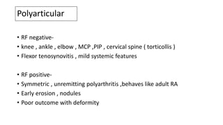 Polyarticular
• RF negative-
• knee , ankle , elbow , MCP ,PIP , cervical spine ( torticollis )
• Flexor tenosynovitis , mild systemic features
• RF positive-
• Symmetric , unremitting polyarthritis ,behaves like adult RA
• Early erosion , nodules
• Poor outcome with deformity
 