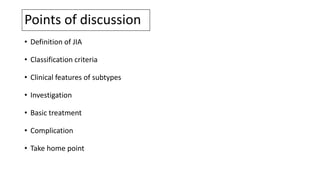 Points of discussion
• Definition of JIA
• Classification criteria
• Clinical features of subtypes
• Investigation
• Basic treatment
• Complication
• Take home point
 